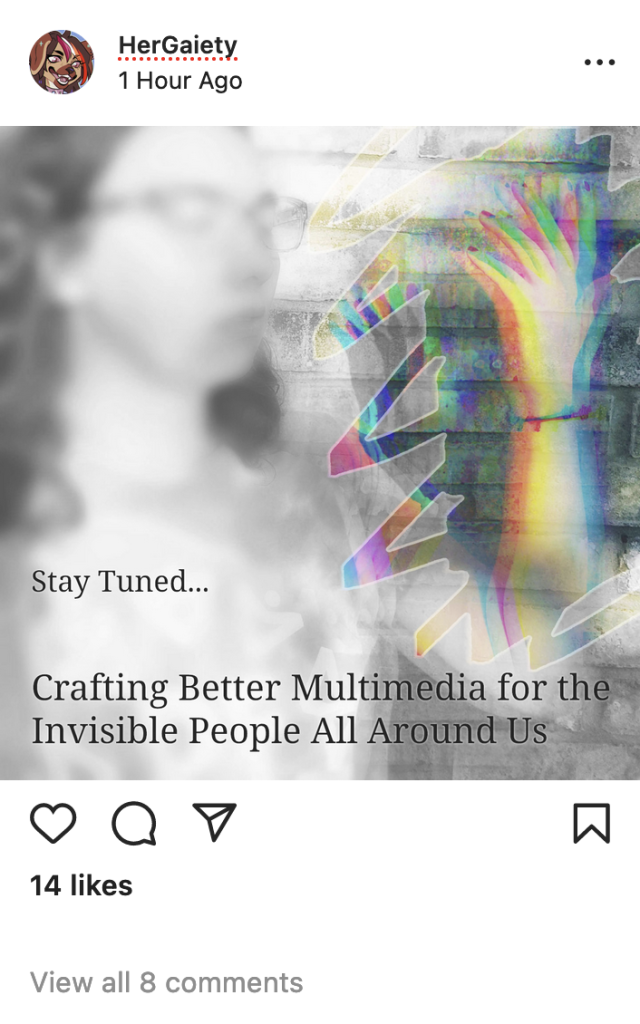 Instagram mockup by HerGaiety with an image of a femme with a glitched out disappearing arm and the text "Stay Tuned... Crafting Better Multimedia for the Invisible People All Around Us"