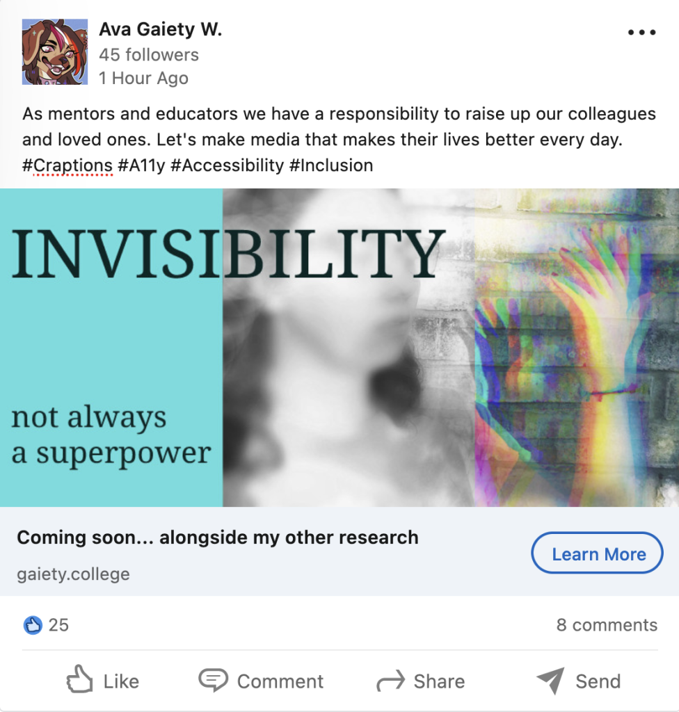LinkedIn mockup by Ava Gaiety W. saying, "As mentors and educators we have a responsibility to raise up our colleagues and loved ones. Let's make media that makes their lives better every day.
#Craptions #A11y #Accessibility #Inclusion" with an image of a blurred out femme with focus on a glitched out transparent hand with the caption "Invisibility not always a superpower"